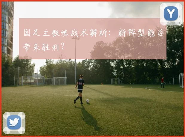国足主教练战术解析：新阵型能否带来胜利？