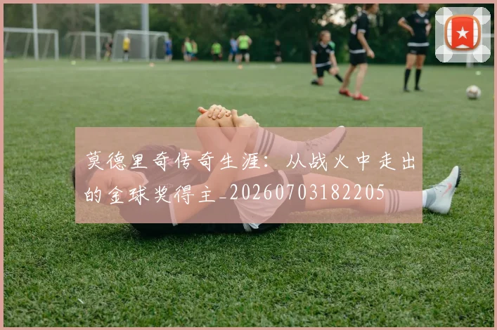 莫德里奇传奇生涯:从战火中走出的金球奖得主_20260703182205