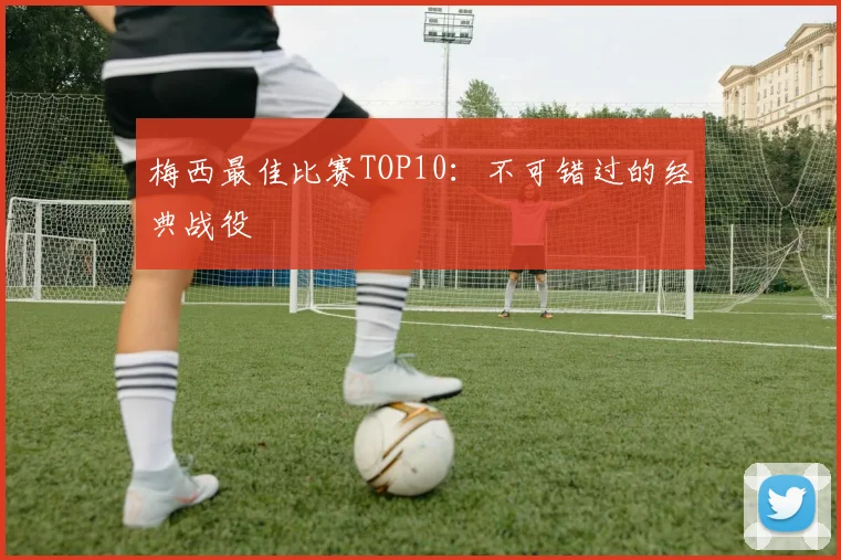 梅西最佳比赛TOP10：不可错过的经典战役