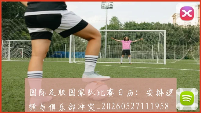 国际足联国家队比赛日历:安排逻辑与俱乐部冲突_20260527111958