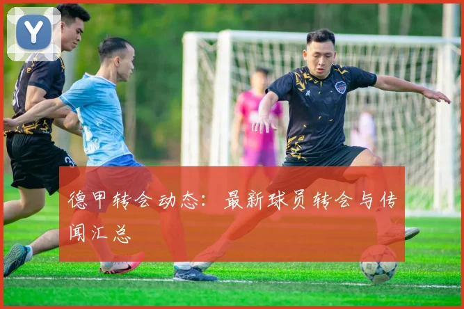 德甲转会动态:最新球员转会与传闻汇总